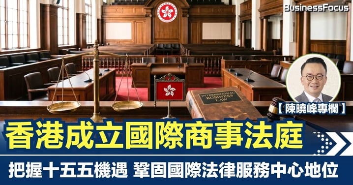 【陳曉峰專欄】香港成立國際商事法庭 把握十五五機遇 鞏固國際法律服務中心地位